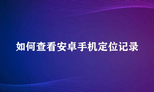 如何查看安卓手机定位记录