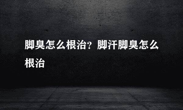 脚臭怎么根治？脚汗脚臭怎么根治