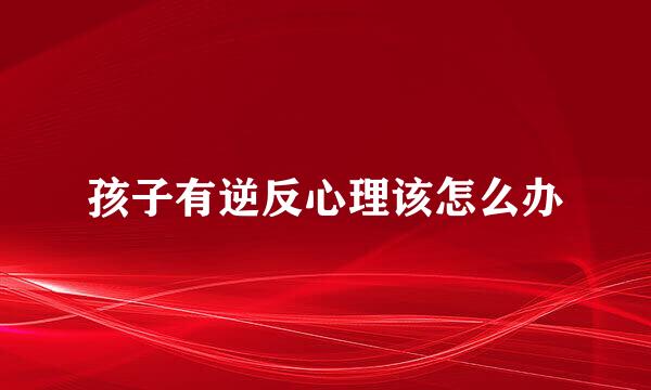 孩子有逆反心理该怎么办