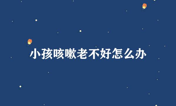 小孩咳嗽老不好怎么办
