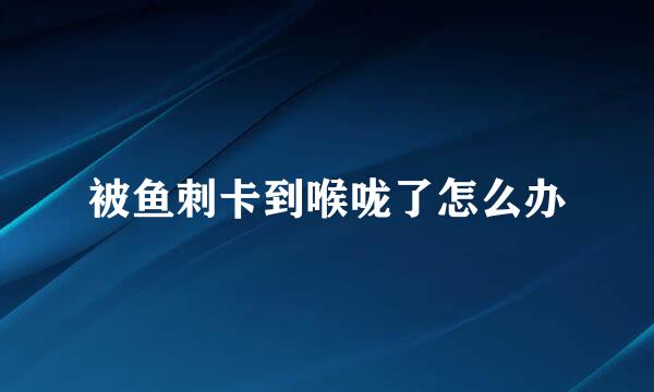 被鱼刺卡到喉咙了怎么办