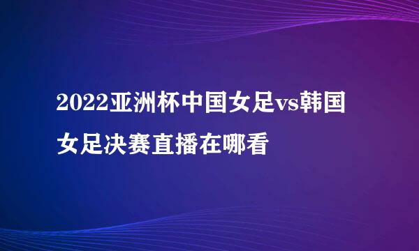 2022亚洲杯中国女足vs韩国女足决赛直播在哪看