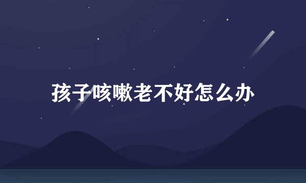 孩子咳嗽老不好怎么办