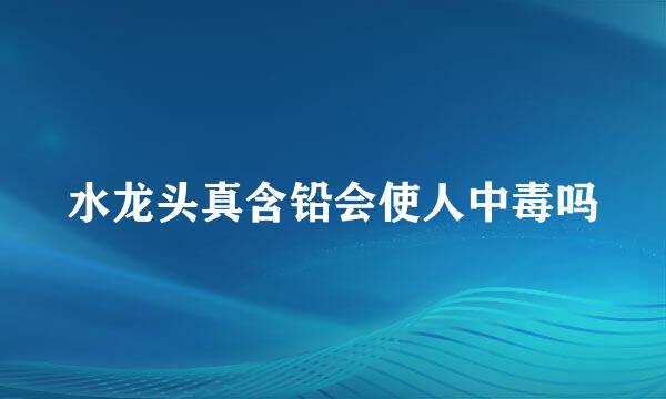 水龙头真含铅会使人中毒吗