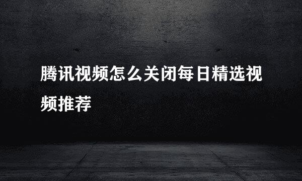 腾讯视频怎么关闭每日精选视频推荐