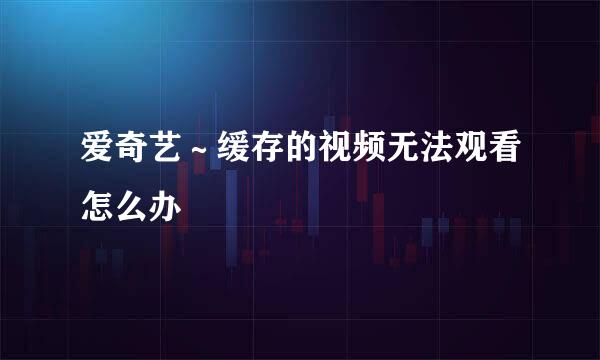 爱奇艺～缓存的视频无法观看怎么办