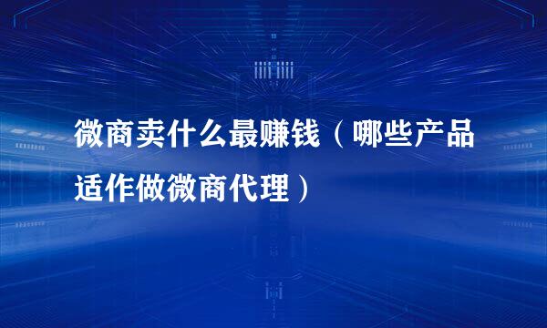 微商卖什么最赚钱（哪些产品适作做微商代理）
