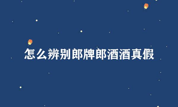 怎么辨别郎牌郎酒酒真假