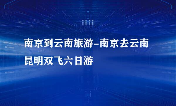 南京到云南旅游-南京去云南昆明双飞六日游