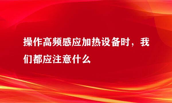 操作高频感应加热设备时，我们都应注意什么