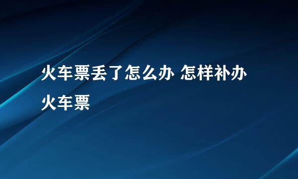 火车票丢了怎么办 怎样补办火车票