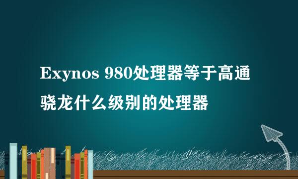 Exynos 980处理器等于高通骁龙什么级别的处理器