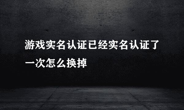 游戏实名认证已经实名认证了一次怎么换掉