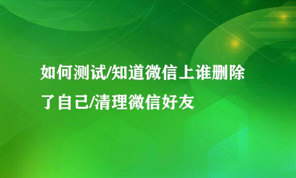 如何测试/知道微信上谁删除了自己/清理微信好友