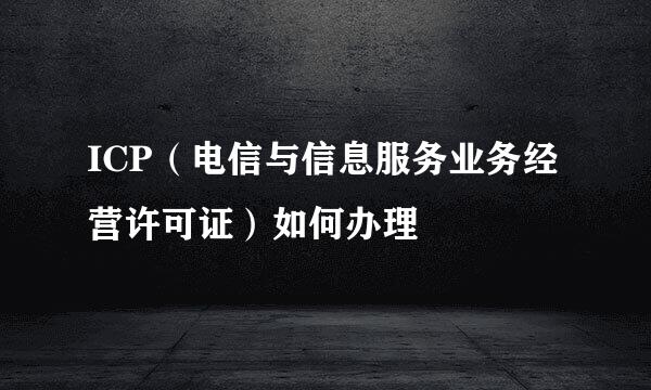 ICP（电信与信息服务业务经营许可证）如何办理