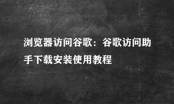 浏览器访问谷歌：谷歌访问助手下载安装使用教程