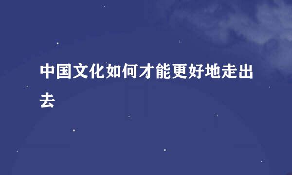 中国文化如何才能更好地走出去
