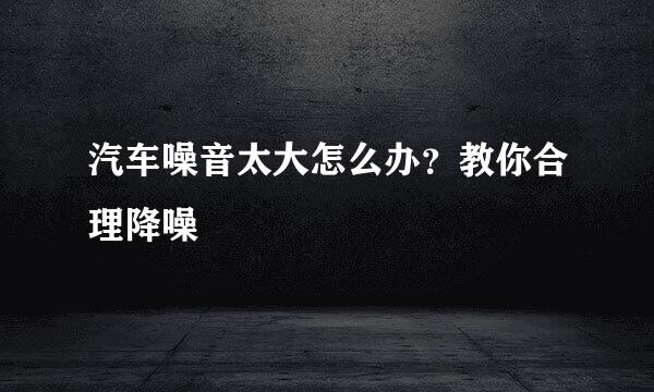 汽车噪音太大怎么办？教你合理降噪