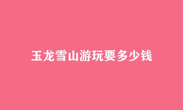 玉龙雪山游玩要多少钱