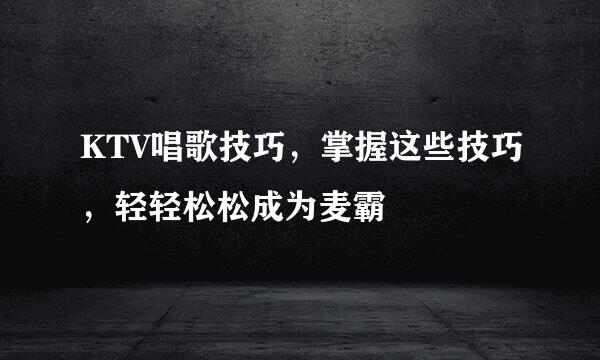 KTV唱歌技巧，掌握这些技巧，轻轻松松成为麦霸