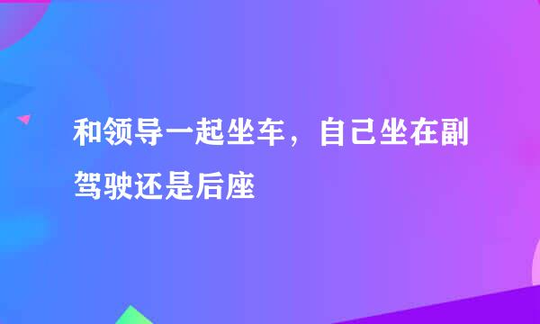和领导一起坐车，自己坐在副驾驶还是后座