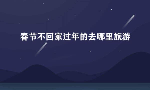 春节不回家过年的去哪里旅游