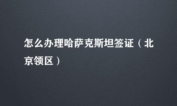 怎么办理哈萨克斯坦签证（北京领区）
