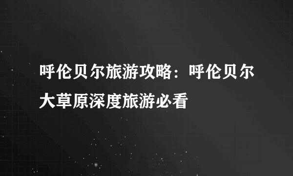 呼伦贝尔旅游攻略：呼伦贝尔大草原深度旅游必看
