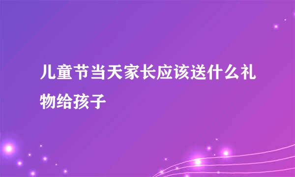 儿童节当天家长应该送什么礼物给孩子