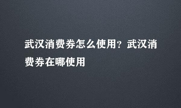 武汉消费券怎么使用？武汉消费券在哪使用