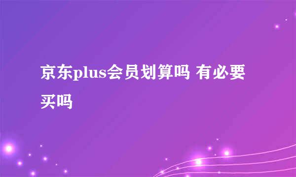 京东plus会员划算吗 有必要买吗