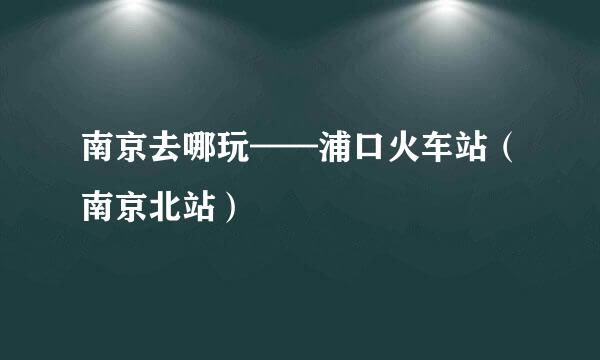 南京去哪玩——浦口火车站（南京北站）