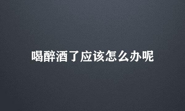 喝醉酒了应该怎么办呢