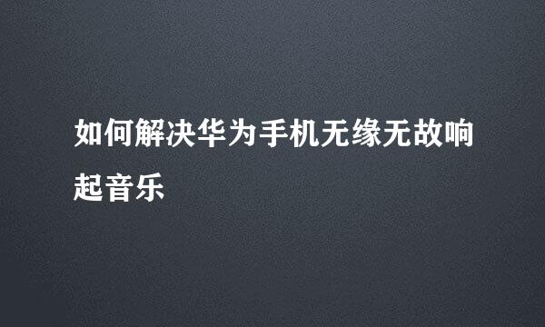如何解决华为手机无缘无故响起音乐