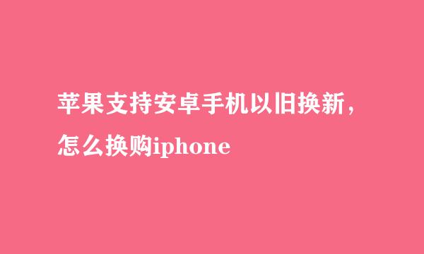 苹果支持安卓手机以旧换新，怎么换购iphone