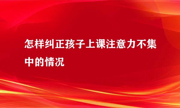 怎样纠正孩子上课注意力不集中的情况