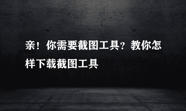 亲！你需要截图工具？教你怎样下载截图工具
