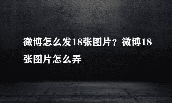 微博怎么发18张图片？微博18张图片怎么弄