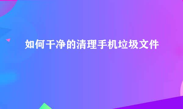 如何干净的清理手机垃圾文件