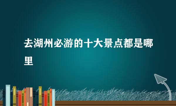 去湖州必游的十大景点都是哪里