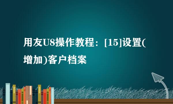 用友U8操作教程：[15]设置(增加)客户档案