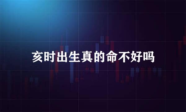 亥时出生真的命不好吗