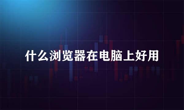 什么浏览器在电脑上好用