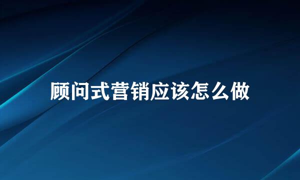 顾问式营销应该怎么做