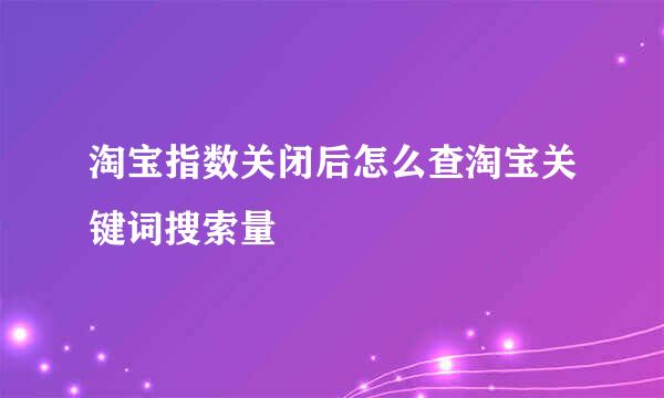 淘宝指数关闭后怎么查淘宝关键词搜索量