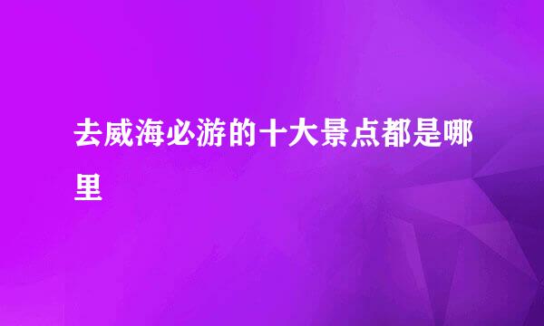 去威海必游的十大景点都是哪里
