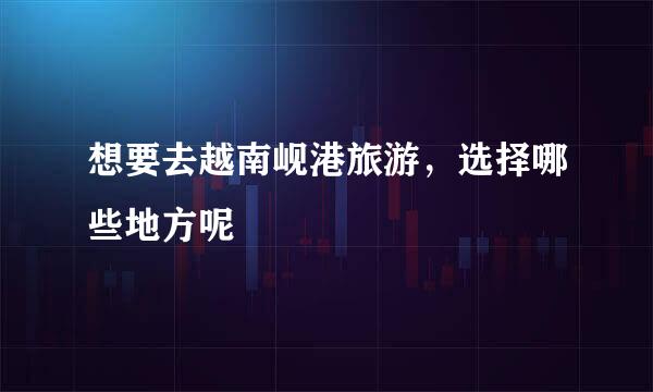 想要去越南岘港旅游，选择哪些地方呢