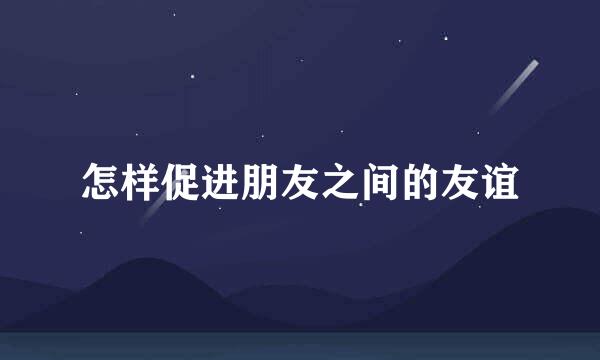 怎样促进朋友之间的友谊