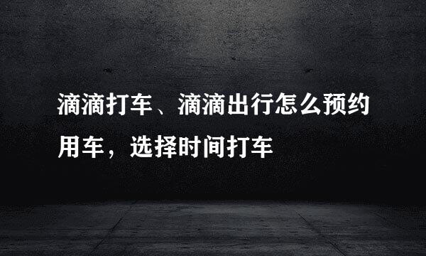 滴滴打车、滴滴出行怎么预约用车，选择时间打车