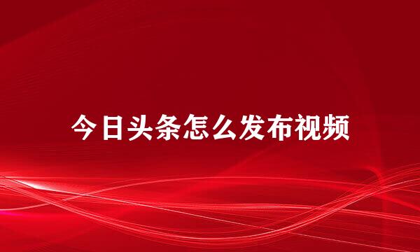 今日头条怎么发布视频